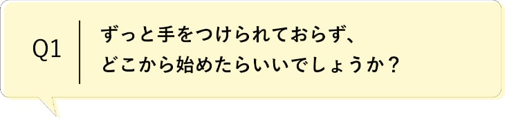 Q1 ずっと手をつけられず、どこから始めたらいいでしょうか？