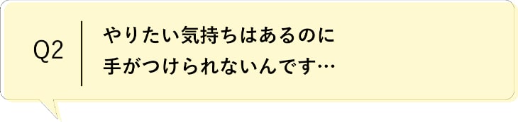 Q2 やりたい気持ちはあるのに手がつけられないんです…