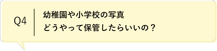 Q4 幼稚園や小学校の写真どうやって保管したらいいの？