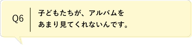 Q6 子どもたちが、アルバムをあまり見てくれないんです。
