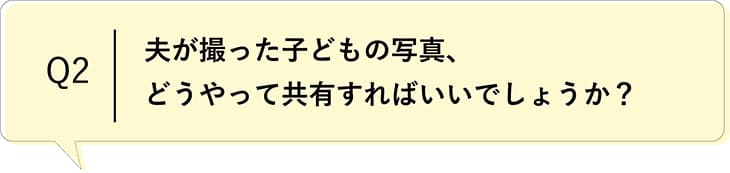 Q2 夫が撮った子どもの写真、どうやって共有すればいいでしょうか?